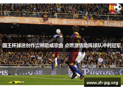 国王杯球迷创作震撼助威歌曲 点燃激情助阵球队冲刺冠军 国王杯球迷创作震撼助威歌曲 点燃激情助阵球队冲刺冠军