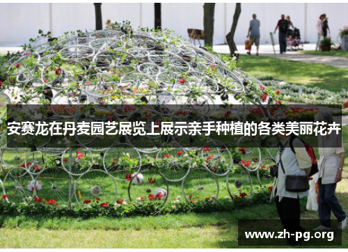 安赛龙在丹麦园艺展览上展示亲手种植的各类美丽花卉 安赛龙在丹麦园艺展览上展示亲手种植的各类美丽花卉