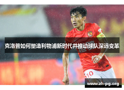 克洛普如何塑造利物浦新时代并推动球队深远变革 克洛普如何塑造利物浦新时代并推动球队深远变革