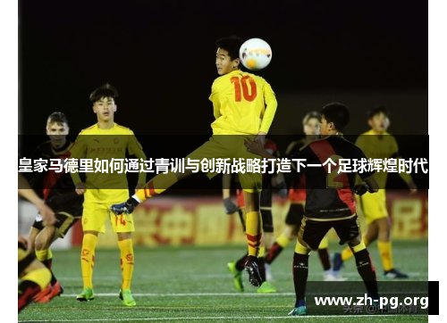 皇家马德里如何通过青训与创新战略打造下一个足球辉煌时代