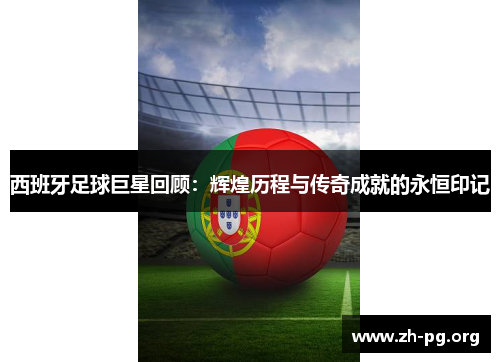 西班牙足球巨星回顾：辉煌历程与传奇成就的永恒印记