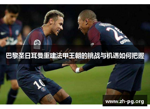 巴黎圣日耳曼重建法甲王朝的挑战与机遇如何把握 巴黎圣日耳曼重建法甲王朝的挑战与机遇如何把握