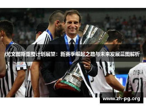 尤文图斯重整计划展望:新赛季崛起之路与未来发展蓝图解析 尤文图斯重整计划展望:新赛季崛起之路与未来发展蓝图解析