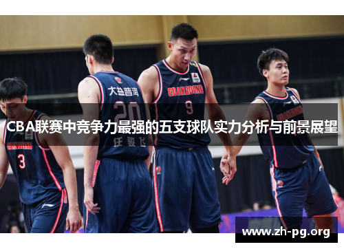 CBA联赛中竞争力最强的五支球队实力分析与前景展望 CBA联赛中竞争力最强的五支球队实力分析与前景展望