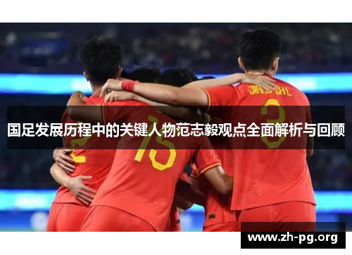 国足发展历程中的关键人物范志毅观点全面解析与回顾 国足发展历程中的关键人物范志毅观点全面解析与回顾