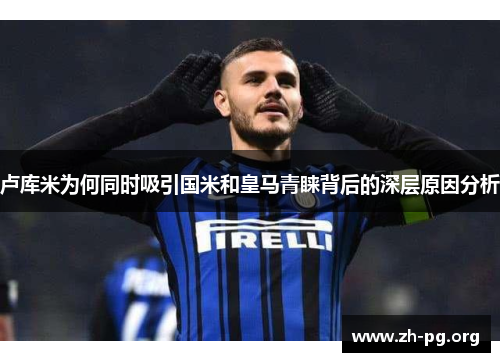 卢库米为何同时吸引国米和皇马青睐背后的深层原因分析