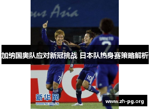加纳国奥队应对新冠挑战 日本队热身赛策略解析 加纳国奥队应对新冠挑战 日本队热身赛策略解析
