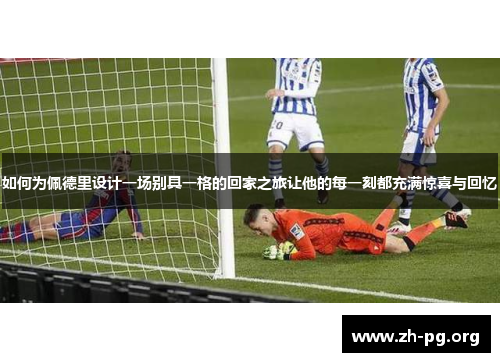 如何为佩德里设计一场别具一格的回家之旅让他的每一刻都充满惊喜与回忆 如何为佩德里设计一场别具一格的回家之旅让他的每一刻都充满惊喜与回忆