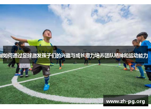 如何通过足球激发孩子们的兴趣与成长潜力培养团队精神和运动能力 如何通过足球激发孩子们的兴趣与成长潜力培养团队精神和运动能力