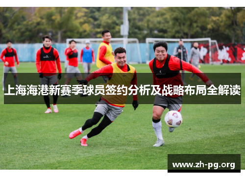 上海海港新赛季球员签约分析及战略布局全解读 上海海港新赛季球员签约分析及战略布局全解读