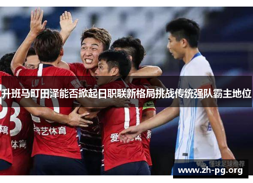 升班马町田泽能否掀起日职联新格局挑战传统强队霸主地位 升班马町田泽能否掀起日职联新格局挑战传统强队霸主地位