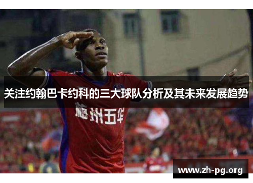 关注约翰巴卡约科的三大球队分析及其未来发展趋势 关注约翰巴卡约科的三大球队分析及其未来发展趋势