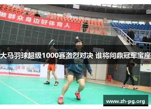 大马羽球超级1000赛激烈对决 谁将问鼎冠军宝座 大马羽球超级1000赛激烈对决 谁将问鼎冠军宝座