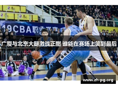 广厦与北京大腿激战正酣 谁能在赛场上笑到最后 广厦与北京大腿激战正酣 谁能在赛场上笑到最后