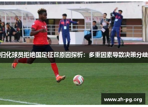 归化球员拒绝国足征召原因探析：多重因素导致决策分歧