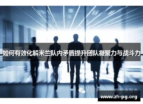 如何有效化解米兰队内矛盾提升团队凝聚力与战斗力 如何有效化解米兰队内矛盾提升团队凝聚力与战斗力