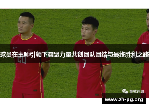 球员在主帅引领下凝聚力量共创团队团结与最终胜利之路 球员在主帅引领下凝聚力量共创团队团结与最终胜利之路