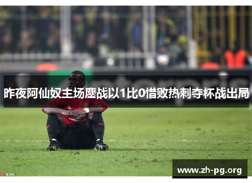 昨夜阿仙奴主场鏖战以1比0惜败热刺夺杯战出局 昨夜阿仙奴主场鏖战以1比0惜败热刺夺杯战出局