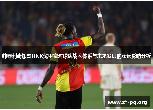 菲奥利奇加盟HNK戈里察对球队战术体系与未来发展的深远影响分析 菲奥利奇加盟HNK戈里察对球队战术体系与未来发展的深远影响分析