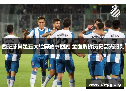 西班牙男足五大经典赛事回顾 全面解析历史高光时刻 西班牙男足五大经典赛事回顾 全面解析历史高光时刻