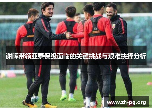 谢晖带领亚泰保级面临的关键挑战与艰难抉择分析 谢晖带领亚泰保级面临的关键挑战与艰难抉择分析