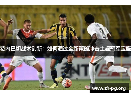 费内巴切战术创新:如何通过全新策略冲击土超冠军宝座 费内巴切战术创新:如何通过全新策略冲击土超冠军宝座